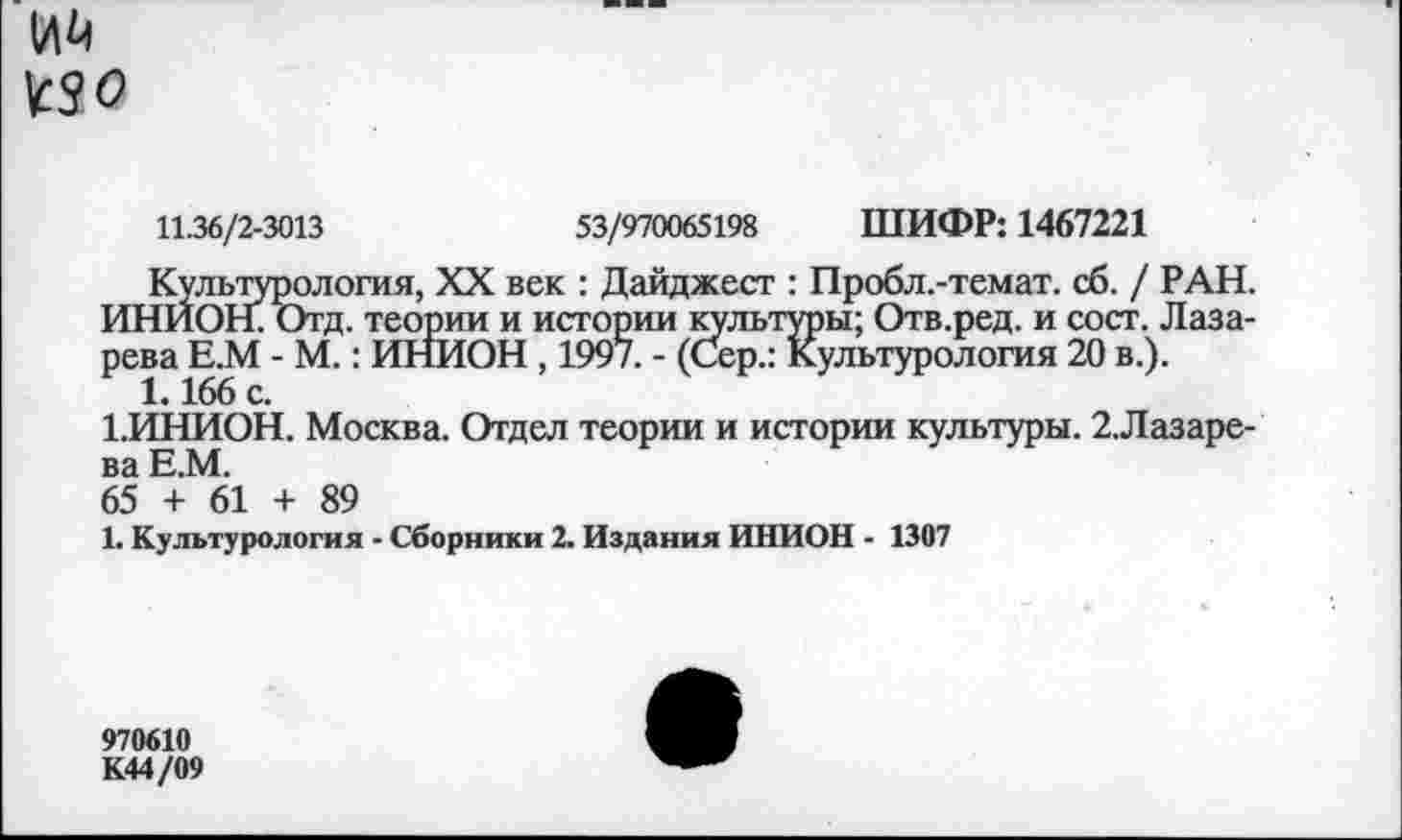 ﻿Ий
^0
11.36/2-3013	53/970065198 ШИФР: 1467221
Культурология, XX век : Дайджест : Пробл.-темат. сб. / РАН. ИНИОН. Отд. теории и истории культуры; Отв.ред. и сост. Лазарева Е.М - М.: ИНИОН , 1997. - (Сер.: Культурология 20 в.).
1.166 с.
1.ИНИОН. Москва. Отдел теории и истории культуры. 2.Лазаре-ва Е.М.
65 + 61 + 89
1. Культурология - Сборники 2. Издания ИНИОН - 1307
970610
К44/09